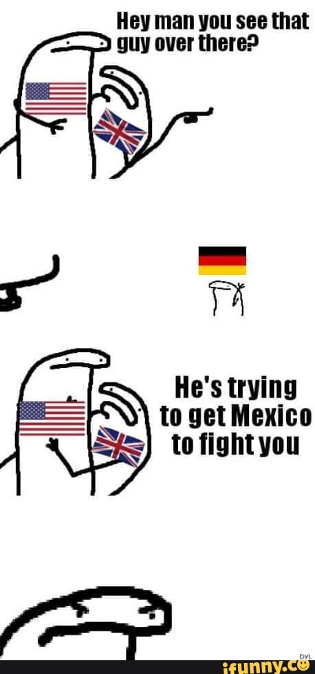 Hey man you see that
guy over there?
He's trying
to get Mexico
to fight you
