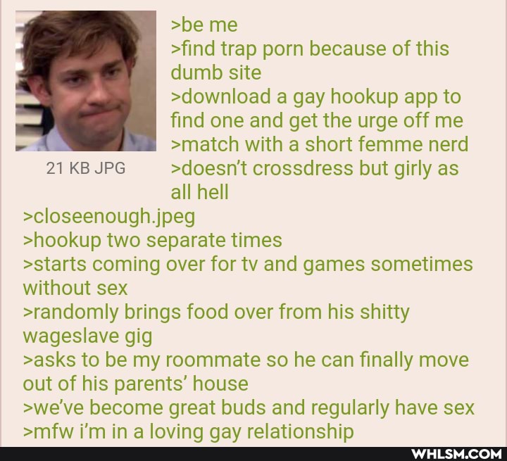 >be me
>find trap porn because of this dumb site
>download a gay hookup app to find one and get the urge off me
>match with a short femme nerd
21 KB JPG >doesn't crossdress but girly as all hell
>closeenough jpeg
>hookup two separate times
>starts coming over for tv and games sometimes without sex
>randomly brings food over from his shitty wageslave gig
>asks to be my roommate so he can finally move out of his parents' house
>we've become great buds and regularly have sex
in lavina nay ralatinnchin