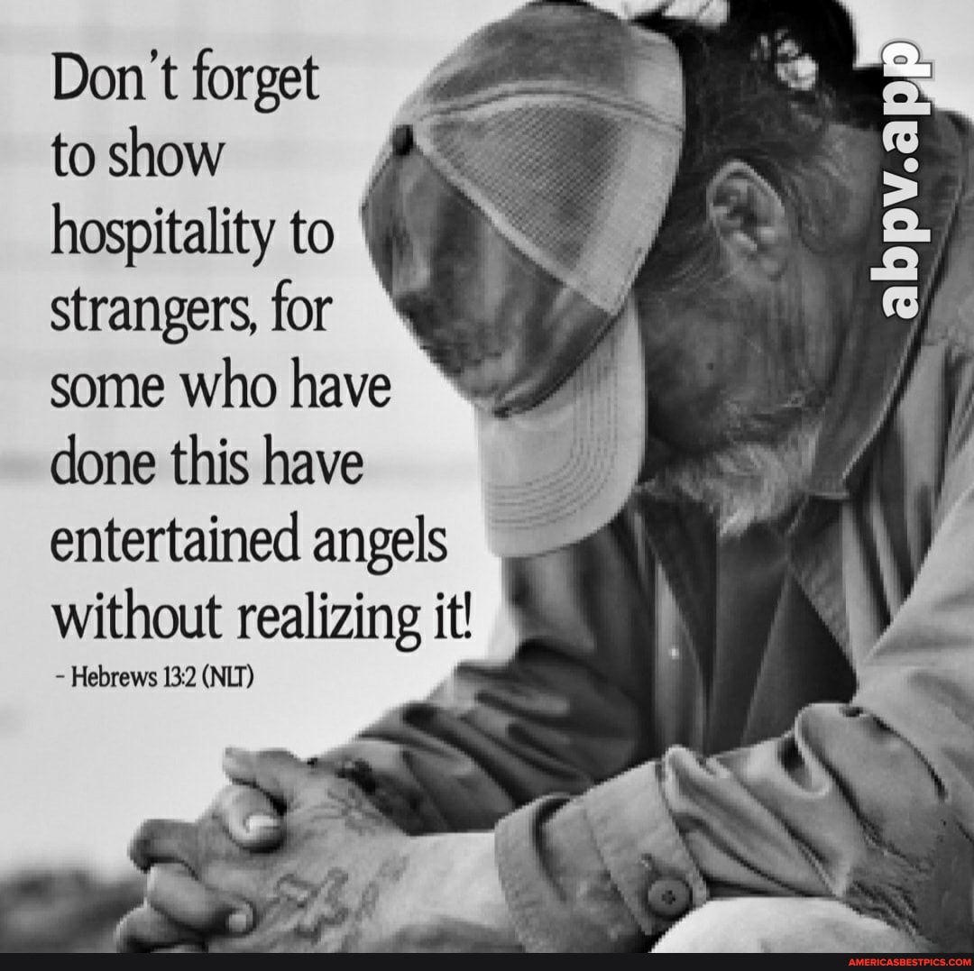 Don't forget
to show hospitality to strangers, for some who have done this have
entertained angels without Hebrews 132 realizing it! I
Hebrews (NIT)