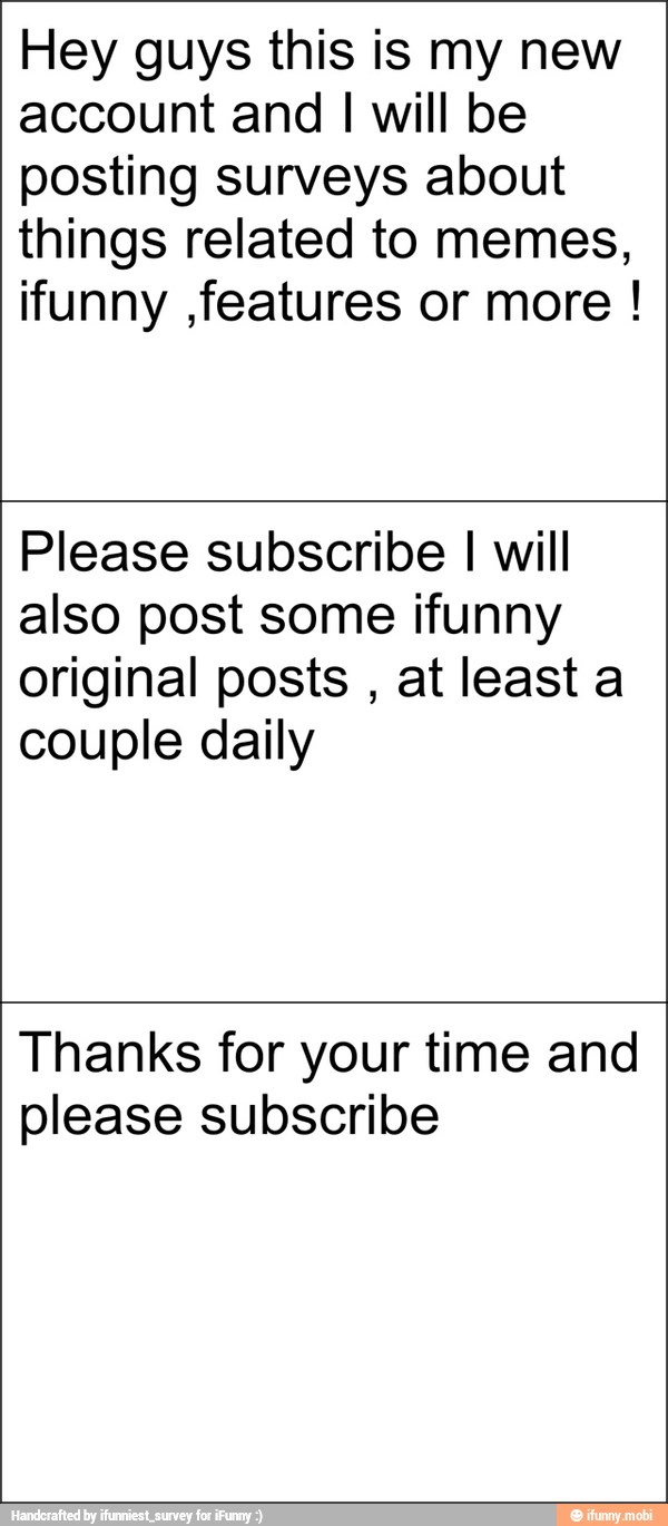 Hey guys this is my new
account and I will be
posting surveys about
things related to memes,
ifunny ,features or more Please subscribe
I will
also post some ifunny
original posts
at least a
couple daily
Thanks for your time and
please subscribe