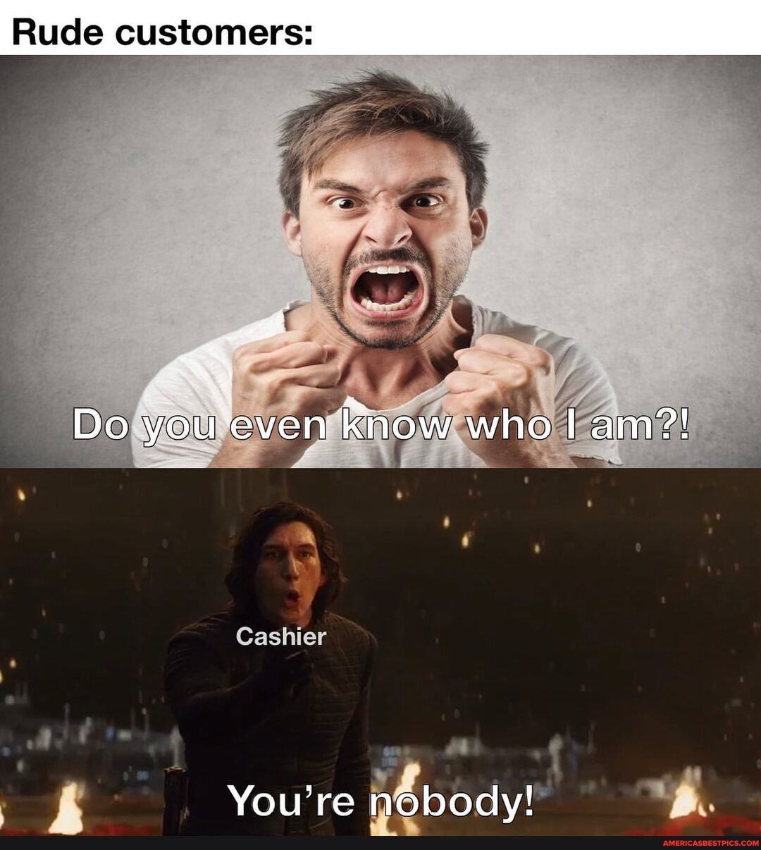 Rude customers:
Do you even know who I am?!
Cashier
You're nobody!