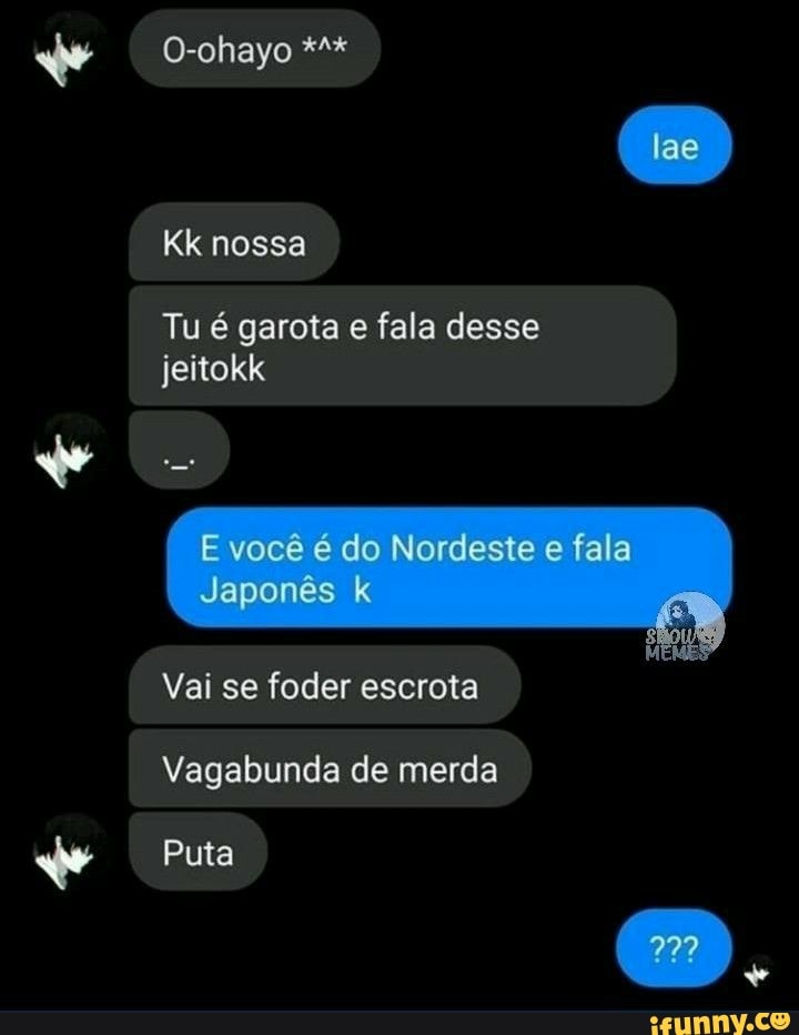 O-ohayo
Kk nossa
Tu é garota e fala desse jeitokk
E você é do Nordeste e fala
Japonês k
Vai se foder escrota
Vagabunda de merda
Puta