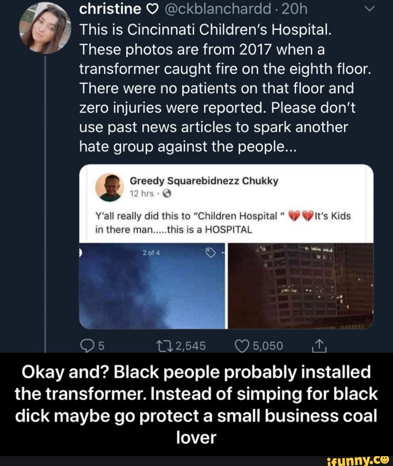 do É This is Cincinnati Children's Hospital.
y
These photos are from 2017 when a
transformer caught fire on the eighth floor.
There were no patients on that floor and
Zero injuries were reported. Please don't
use past news articles to spark another
hate group against the people...
£ Greedy Squarebidnezz Chukky
hrs:
Y'all really did this to "Children Hospital YY W It's Kids
in there man.....this is a HOSPITAL
Okay and? Black people probably installed
the transformer. Instead of simping for black
dick maybe go protect a small business coal
lover - Okay and? Black people probably installed the transformer. Instead of simping for black dick maybe go protect a small business coal lover