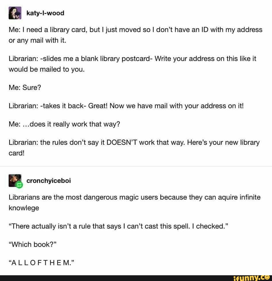 Me: need a library card, but I just moved so I don't have an ID with my address or any mail with it.
Librarian: -slides me a blank library postcard- Write your address on this like it would be mailed to you.
Me: Sure?
Librarian: -takes it back- Great! Now we have mail with your address on it!
Me: ...does it really work that way?
Librarian: the rules don't say it DOESN'T work that way. Here's your new library card!
Librarians are the most dangerous magic users because they can aquire infinite knowlege
"There actually isn't a rule that says I can't cast this spell. I checked."
"Which book?"
"ALLOFTHEM."