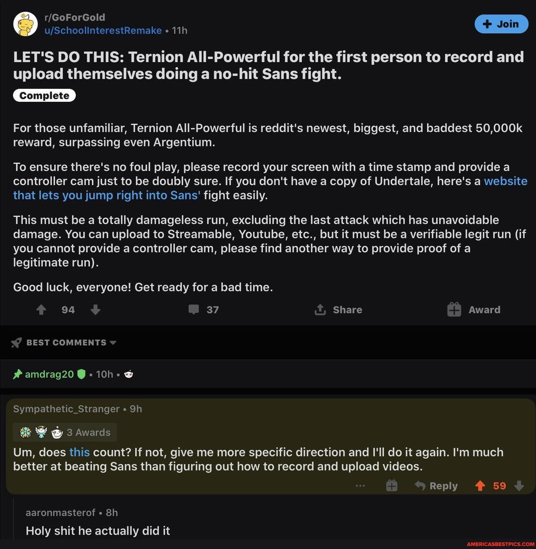 LET'S DO THIS: Ternion All-Powerful for the first person to record and upload themselves doing a no-hit Sans fight.
Complete
For those unfamiliar, Ternion All-Powerful is reddit's newest, biggest, and baddest 50,000k reward, surpassing even Argentium.
To ensure there's no foul play, please record your screen with a time stamp and provide a controller cam just to be doubly sure. If you don't have a copy of Undertale, here's a website that lets you jump right into Sans' fight easily.
This must be a totally damageless run, excluding the last attack which has unavoidable damage. You can upload to Streamable, Youtube, etc., but it must be a verifiable legit run (if you cannot provide a controller cam, please find another way to provide proof of a legitimate run).
Good luck, everyone! Get ready for a bad time.
94 37 Share Award
BEST COMMENTS
#amdrag20
Sympathetic_Stranger
Um, does this count? If not, give me more specific direction and I'll do it again. I'm much better at beating Sans than figuring out how to record and upload videos.
Reply # 59
aaronmasterof
Holy shit he actually did it