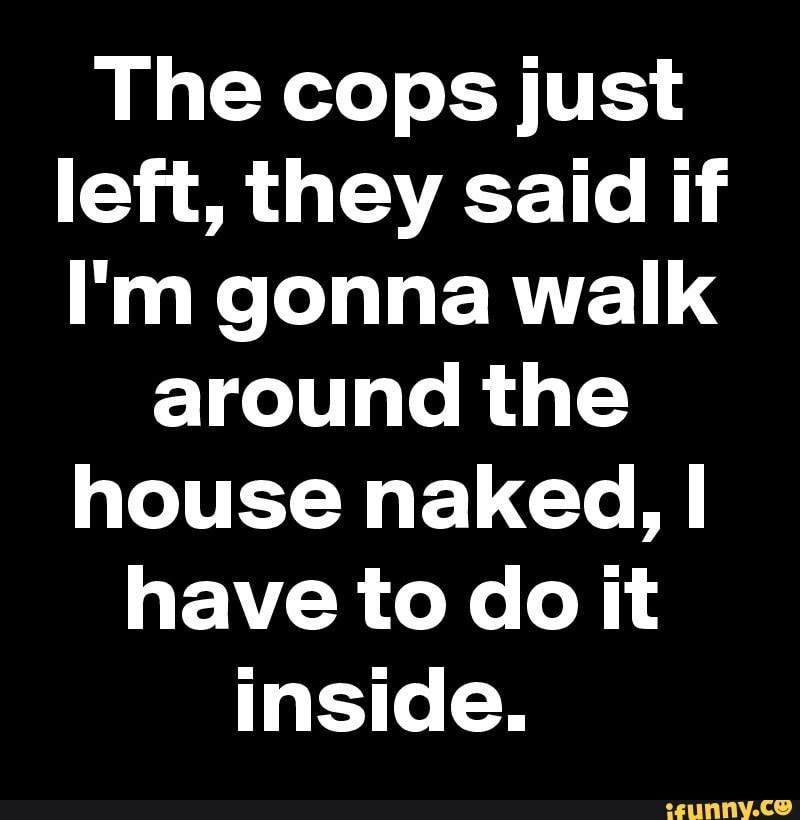 The cops just
left, they said if
I'm gonna walk
around the
house naked, I
have to do it
inside.