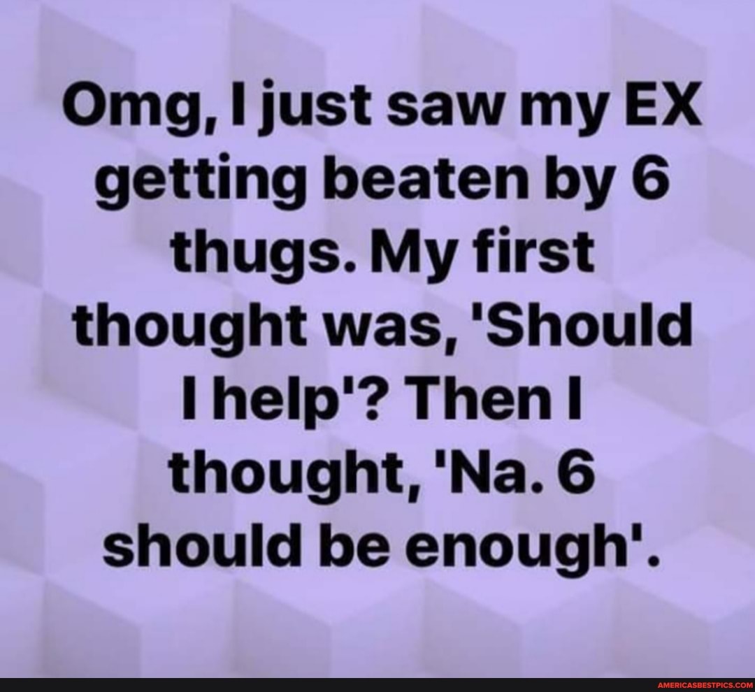 Omg, just saw my EX getting beaten by 6 thugs. My first thought was, 'Should help'? Then! thought, 'Na. 6 should be enough'.
