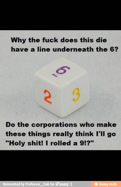 Why the fuck does this die
have a line underneath the 6?
Do the corporations who make
these things really think I'll go