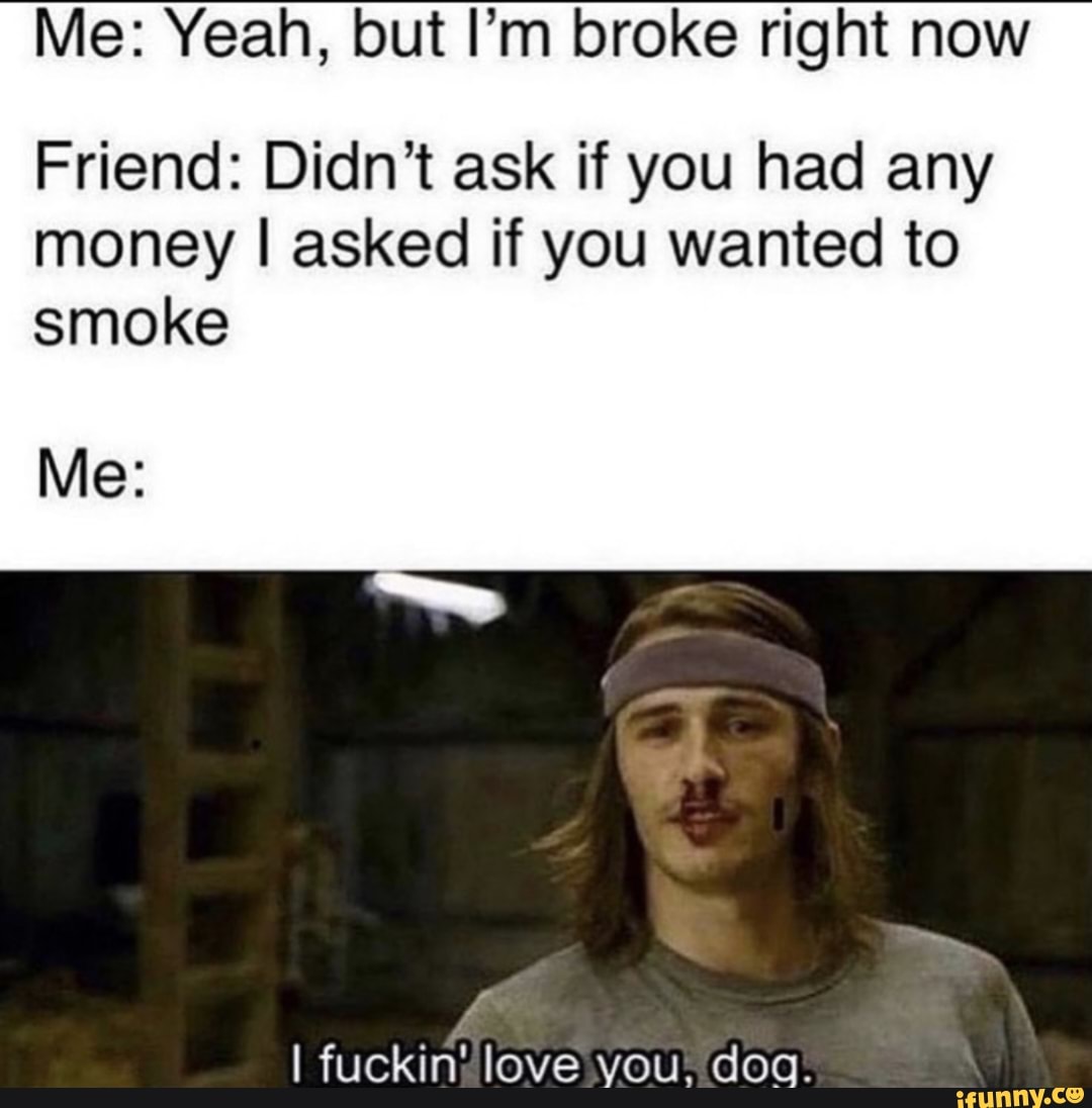 Me Yeah But I M Broke Right Now Friend Didn T Ask If You Had Any Money I Asked If You Wanted To Smoke Me I Fuckin Love You Dog Me Yeah But I M Broke Right Now Friend Didn T Ask If You Had Any Money I Asked If You Wanted To Smoke Me I Fuckin Love You Dog
