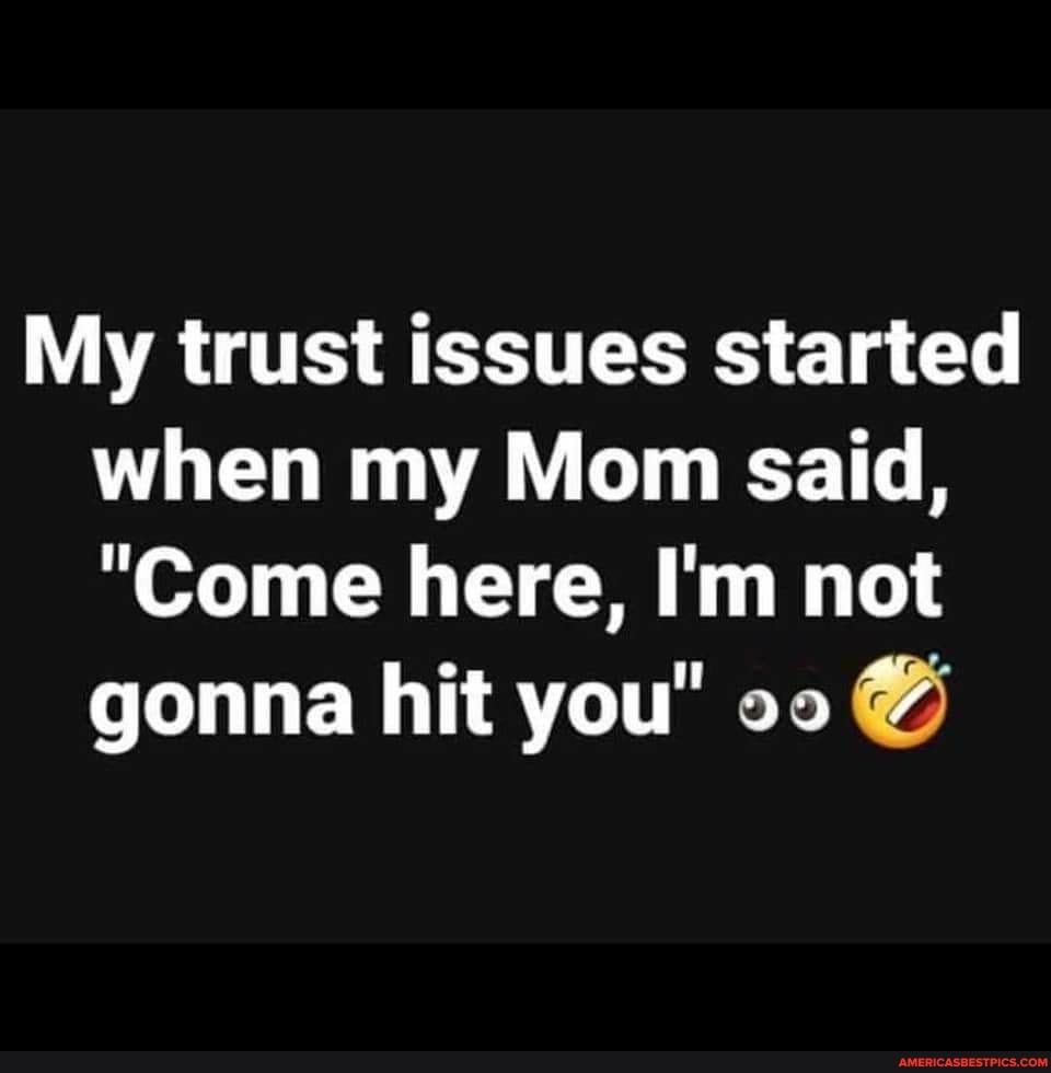 My trust issues started when my Mom said,
"Come here, I'm not gonna hit you"