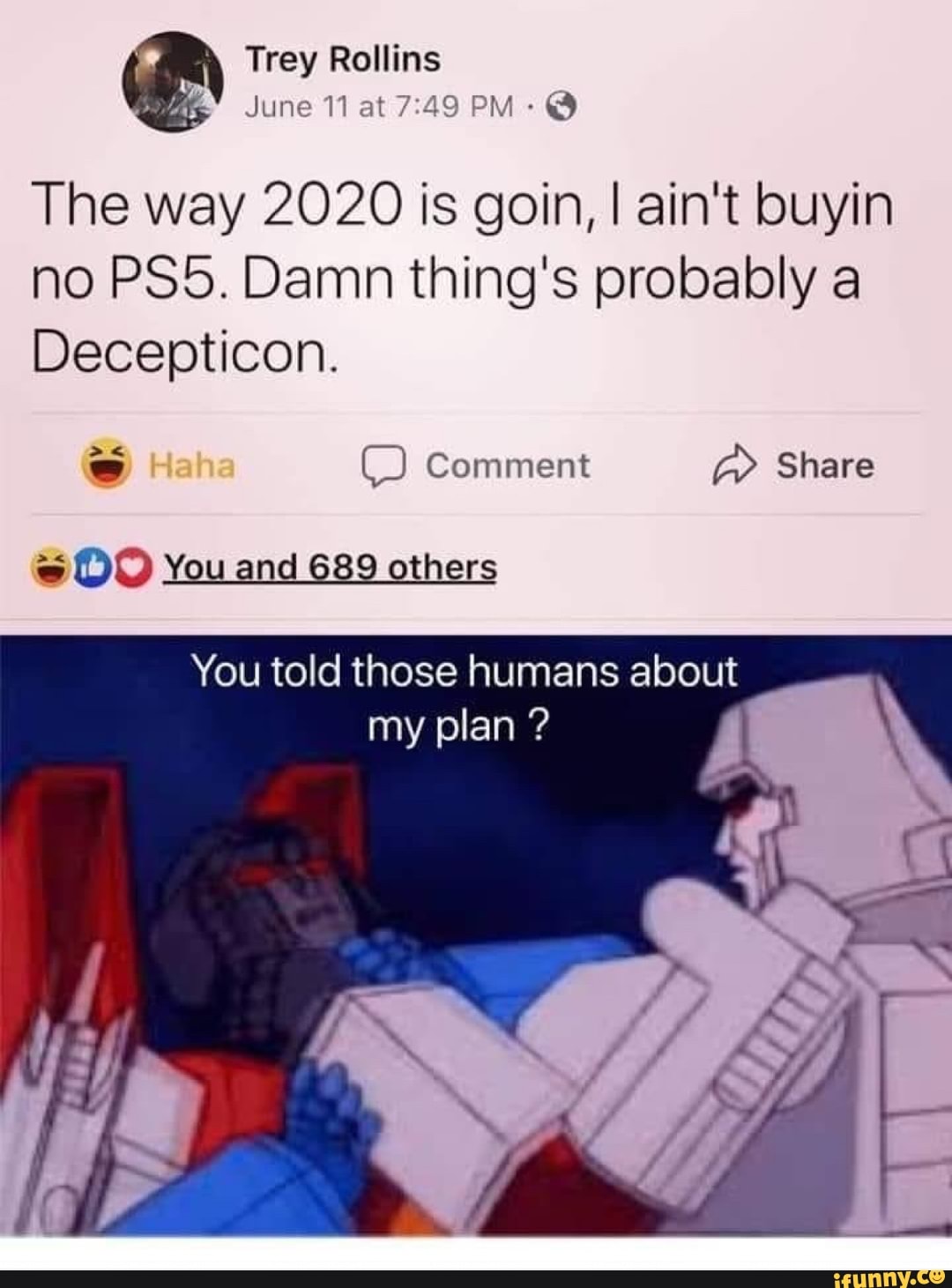 The way 2020 is goin, I ain't buyin
no PS5. Damn thing's probably a
Decepticon.
ES Comment aE ©O You and 689 others
You told those humans about