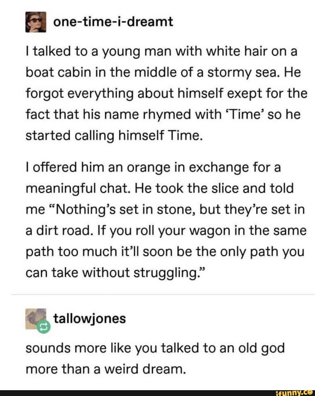 one-time-i-dreamt
Italked to a young man with white hair on a
boat cabin in the middle of a stormy sea. He
forgot everything about himself exept for the
fact that his name rhymed with ‘Time’ so he
started calling himself Time.
I offered him an orange in exchange for a
meaningful chat. He took the slice and told
me “Nothing’s set in stone, but they’re set in
a dirt road. If you roll your wagon in the same
path too much it’ll soon be the only path you
can take without struggling.”
sounds more like you talked to an old god
more than a weird dream.