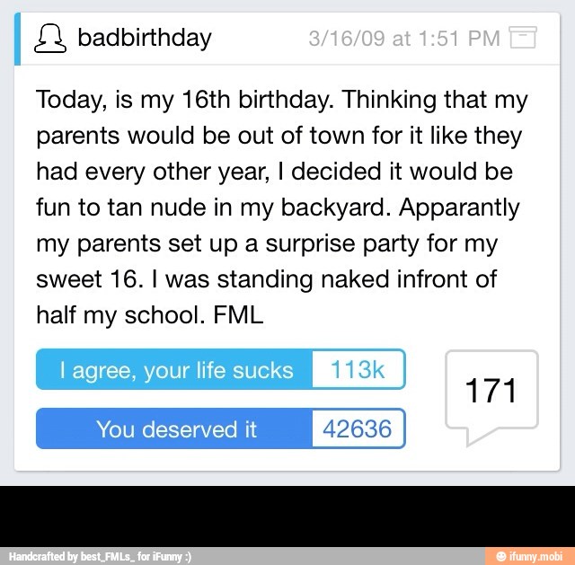 Today, is my 16th birthday. Thinking that my
parents would be out of town for it like they
had every other year, I decided it would be
fun to tan nude in my backyard. Apparantly
my parents set up a surprise party for my
sweet 16. I was standing naked infront of
half my school. FML
You deserved it 42636 -