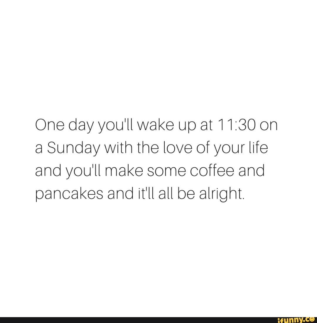 One day you'll wake up at on a Sunday with the love of your life and
