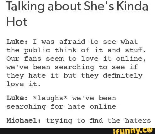 Talking about She's Kinda
Hot
Luke: I was afraid to see what
the public think of it and stufi.
Our fans seem to love it online,
we've been searching to see if
they hate it but they definitely
love it.
Luke: *laughs* we've been
searching for hate online
Michael: trying to find the haters
