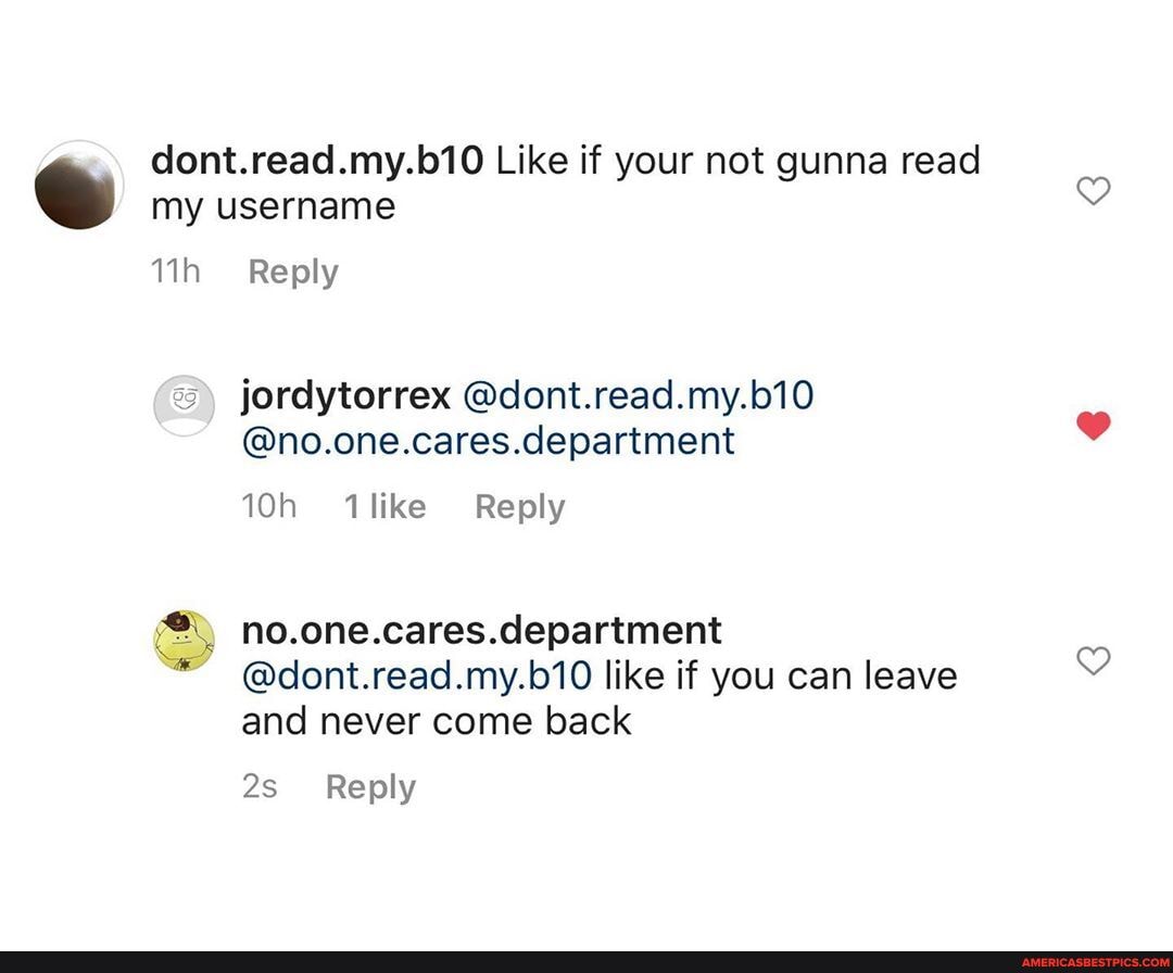 dont.read.my.b10 Like if your not gunna read my username
Reply
jordytorrex @dont.read.my.b10
@no.one.cares.department
like Reply
no.one.cares.department
@dont.read.my.b10 like if you can leave and never come back
Reply