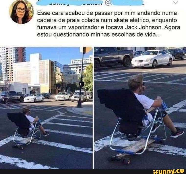 Esse cara acabou de passar por mim andando numa cadeira de praia colada num skate elétrico, enquanto fumava um vaporizador e tocava Jack Johnson. Agora estou questionando minhas escolhas de vida...