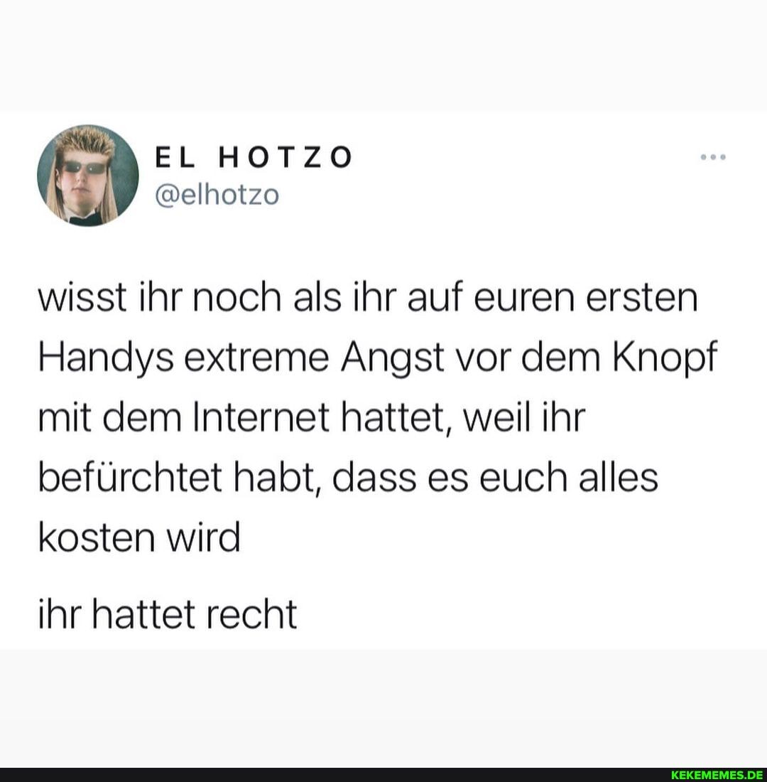 HOTZO
wisst ihr noch als ihr auf euren ersten
Handys extreme Angst vor dem Knopf mit dem Internet hattet, weil ihr befürchtet habt, dass es euch alles kosten wird
ihr hattet recht
