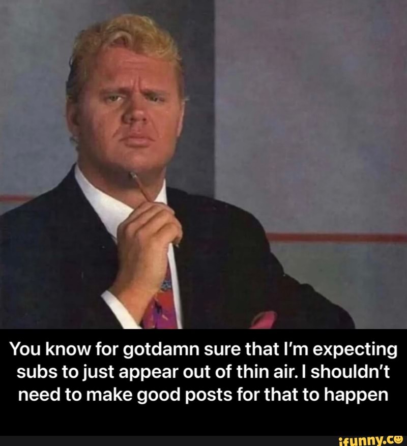 You know for gotdamn sure that I'm expecting subs to just appear out of thin air. shouldn't need to make good posts for that to happen - You know for gotdamn sure that I’m expecting subs to just appear out of thin air. I shouldn’t need to make good posts for that to happen