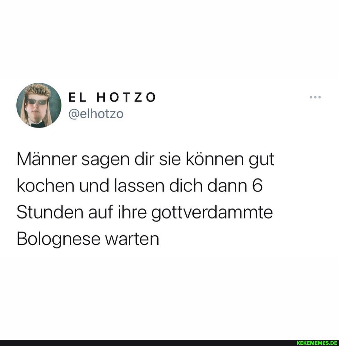 Männer sagen dir sie können gut kochen und lassen dich dann
Stunden auf ihre gottverdammite
Bolognese warten