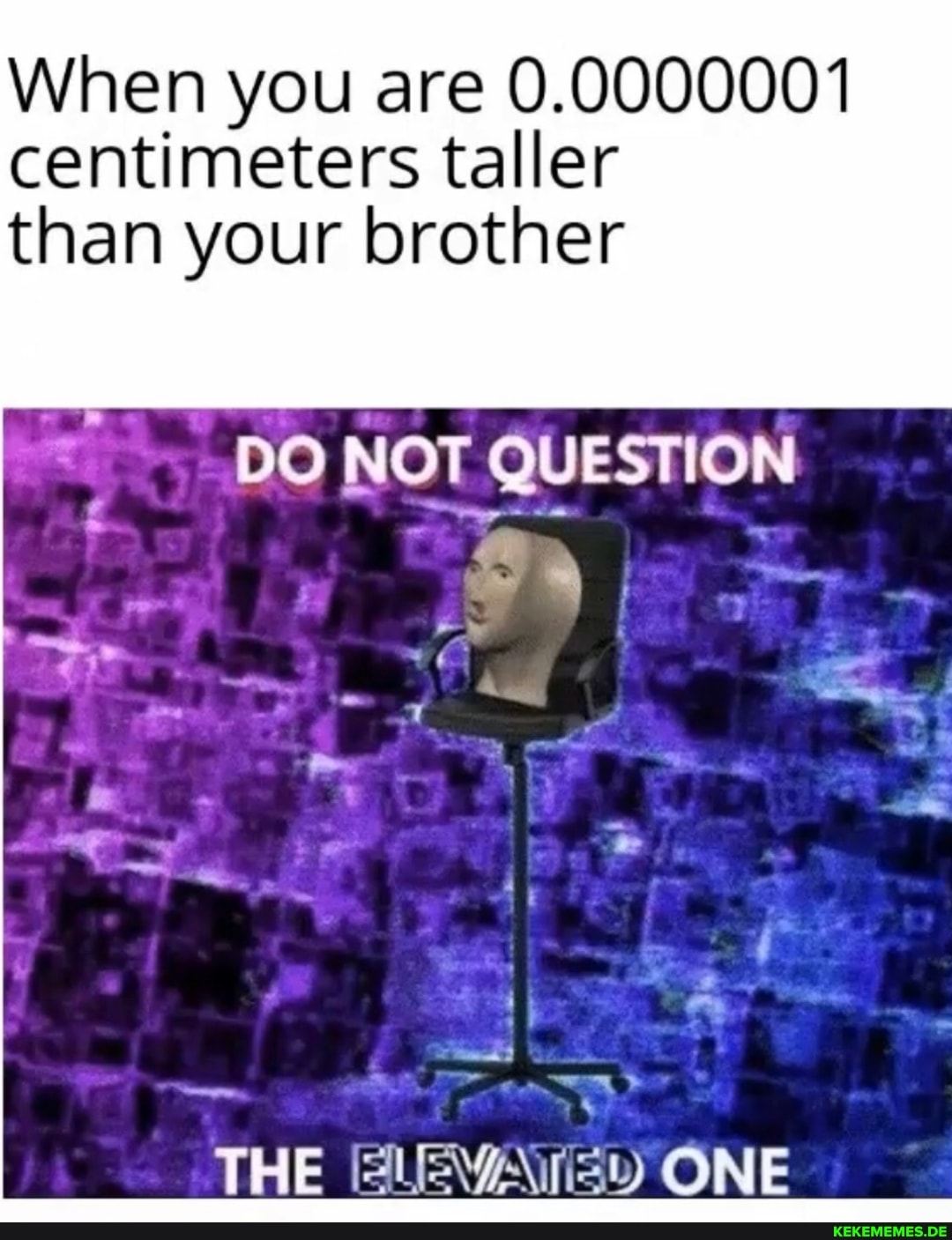 When you are 0.0000001 centimeters taller than your brother
DO NOT QUESTION
THE ELEVATED ONE