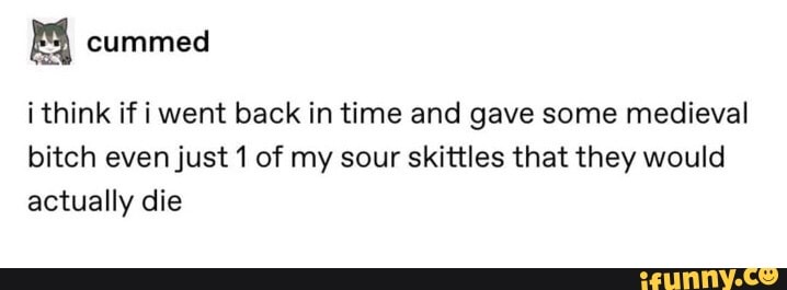 i think if i went back in time and gave some medieval
bitch even just 1 of my sour skittles that they would
actually die