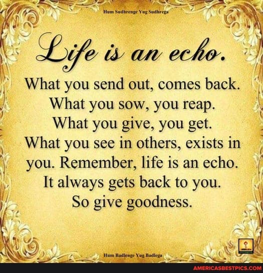 What you send out, comes back.
What you sow, you reap.
What you give, you get.
What you see in others, exists in
you. Remember, life is an echo. /
It always gets back to you.
So give goodness.
Ca
