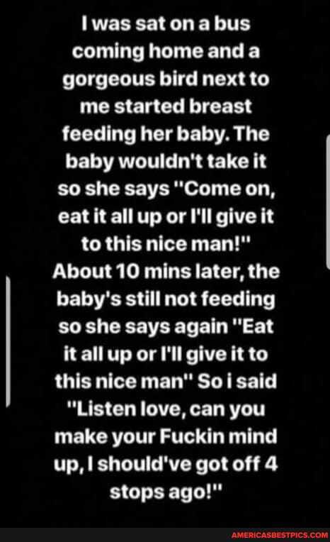 was sat on bus coming home and a gorgeous bird next to me started breast feeding her baby. The baby wouldn't take it so she says "Come on, eat it all up or I'll give it to this nice man!"
About 10 mins later, the baby's still not feeding so she says again "Eat it all up or I'll give it to this nice man" So said
"Listen love, can you make your Fuckin mind up, I should've got off 4 stops ago!"