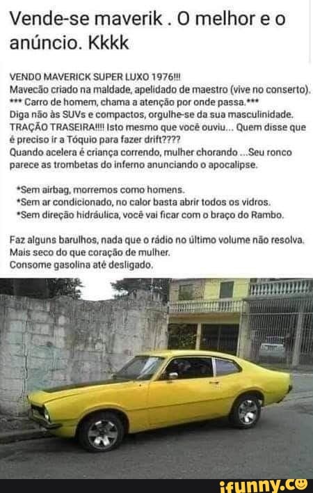 Vende-se maverik . O melhor e o anúncio. Kkkk
VENDO MAVERICK SUPER LUXO 1976!
Mavecão criado na maldade, apelidado de maestro (vive no conserto),
Carro de homem, chama a atenção por onde passa.*+*
Diga não s SUVs e compactos, orgulhe-se da sua masculinidade.
TRAÇÃO TRASEIRA!!! Isto mesmo que você ouviu... Quem disse que é preciso ir Tóquio para fazer
Quando acelera é criança correndo, mulher chorando ...Seu ronco parece as trombetas do inferno anunciando o apocalipse.
*Sem airbag, morremos como homens.
*Sem ar condicionado, no calor basta abrir todos os vidros.
*Sem direção hidráulica, você val ficar com o braço do Rambo,
Faz alguns barulhos, nada que rádio no último volume não resolva.
Mais seco do que coração de mulher.
Consome gasolina até desligado,