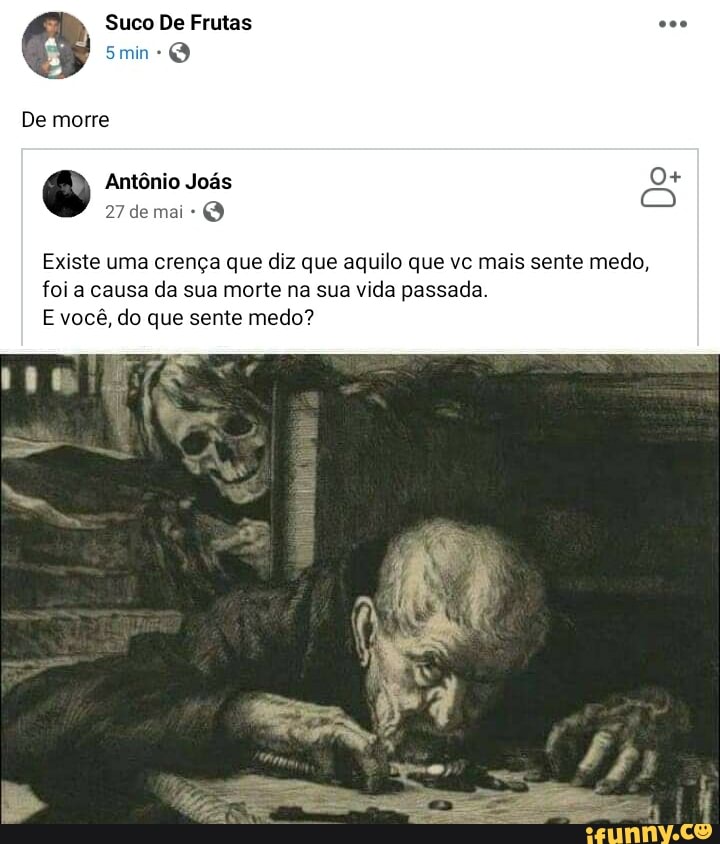 Suco De Frutas
27 de mai
Existe uma crença que diz que aquilo que vc mais sente medo,
foi a causa da sua morte na sua vida passada.
E você, do que sente medo?
