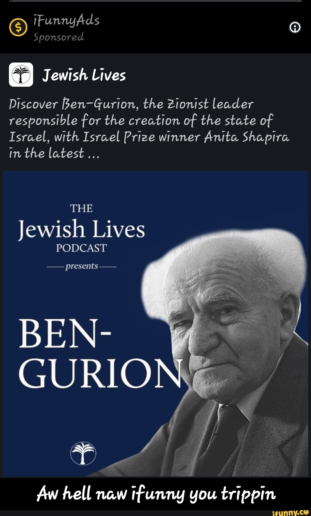 iFunnyAds
Sponsored
Jewish Lives
Discover fen-Gurion, the Zionist leader responsible for the creation of the state of
Israel, with Israel Prize winner Anita Shapira in the latest...
THE
Jewish Lives
PODCAST
presents -
BEN-
GURIO
Aw hell new tfunny you trippin - Aw hell naw ifunny you trippin