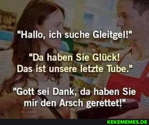 "Hallo, ich suche Gleitgel!"
"Da haben Sie Glück!
Das ist unsere letzte Tube."
"Gott sei Dank, da haben Sie mir den Arsch gerettet!"