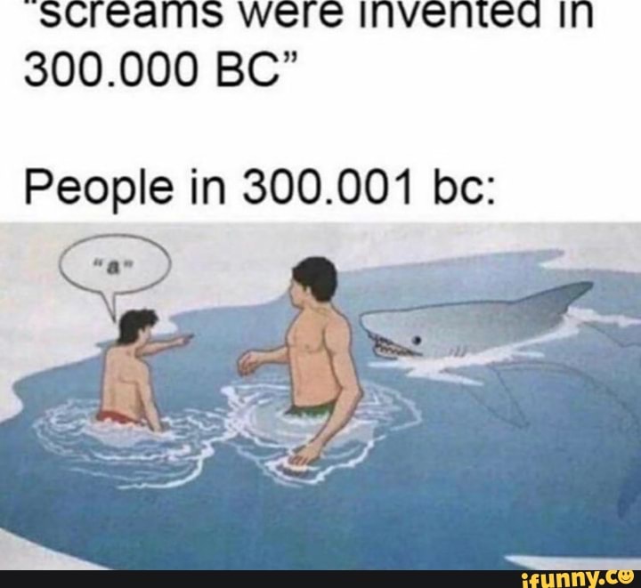 screams were invented in
300.000 BC"
People in 300.001 be: