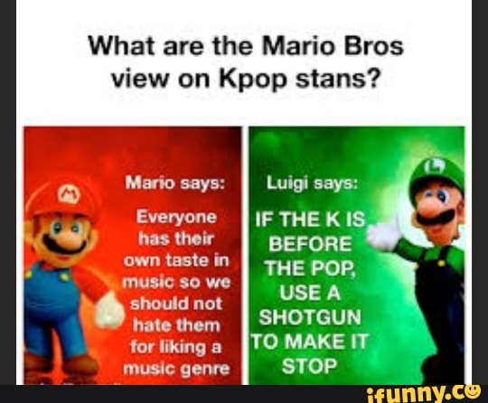 What are the Mario Bros
view on Kpop stans?
Mario says: Luigi says:
Everyone IF THE KIS, hhastheir II BEFORE own taste in THE POP,
music so we
" should music not $0 we USE A hate them II SHOTGUN for liking [TO MAKE
music genre STOP