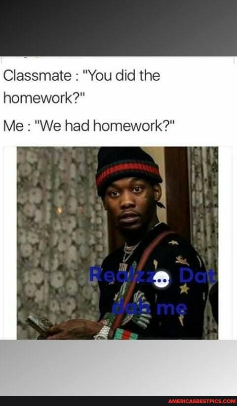 Classmate "You did the homework?"
Me "We had homework?"