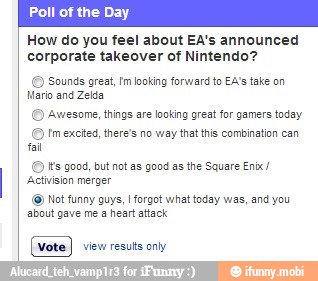 ALAS
How do you feel about EA's announced
corporate takeover of Nintendo?
Sounds great, Im looking forward to EA's take on
Mario and Zelda
Awesome, things are looking great for gamers today
Im excited, there's no way that this combination can
Its good, but not as good as the Square Enbx/
Not funny guys, I forgot what today was, and you
about gave me a heart attack