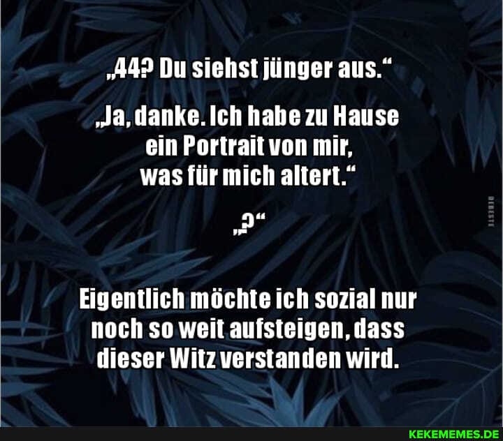 "442 Du siehst jünger aus."
"Ja, danke. Ich habe zu Hause ein Portrait von mir, was für mich altert."
Eigentlich möchte ich sozial nur noch so weit aufsteigen, dass dieser Witz verstanden wird.
