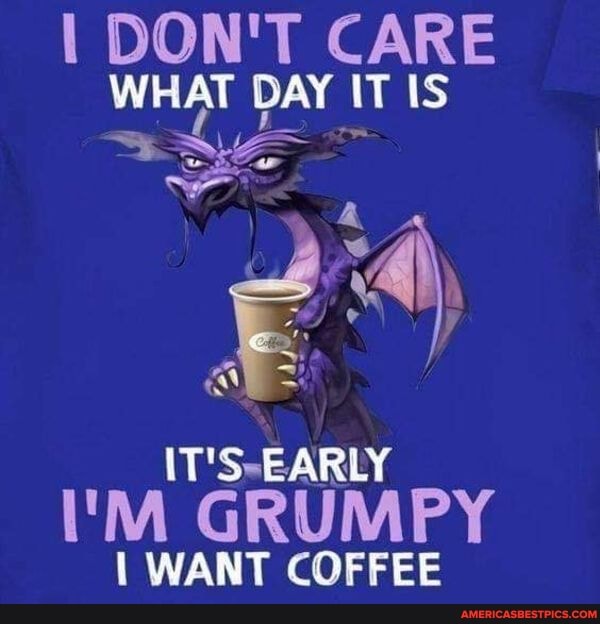 I DON'T CARE WHAT DAY IT IS
EARLY I'M GRUMPY
I WANT COFFEE