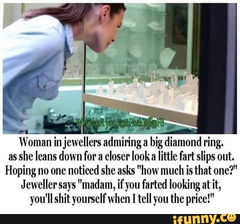 Woman in jewellers admiring a big diamond ring.
as she leans down for a closer look little fart slips out.
Hoping no one noticed she asks "how much is that one?"
Jeweller says "madam, if you farted looking at it, you'll shit yourself when I tell you the price!"