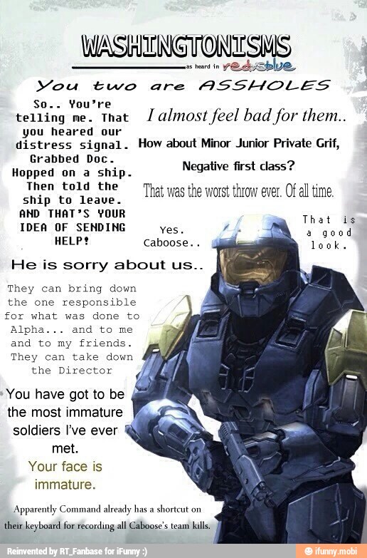 as
YOAIEDIVS.
Mou two are
ASSHOLES
telling me. that almost feel bad for them..
you heared our
distress signal. How about Minor Junior Private Grif,
Grabbed Doc.
Hopped on a ship.
Then told the
A
Ship Eo lesse
That was the worst throw ever. Of all time.
AND THAT'S YOUR
IDEA OF SENDING yes,
HELP? Caboose...
Negative first class?
That is
a
good
look.
He is sorry about us..
They can bring down
the one responsible
for what was done to
and to my friends.
They can take down
the Director
You have got to be
the most immature
soldiers I've ever
met.
Your face is
immature.
Apparently Command already has a
shortcut on
their keyboard for recording all Caboose's team kills.