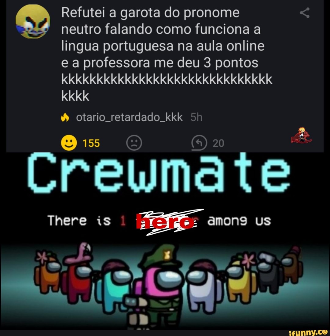 Refutei a garota do pronome neutro falando como funciona a
lingua portuguesa na aula online e a professora me deu 3 pontos
kkkkkkkkkkkkkkkkkkkkkkkkkkkkkKk
kkkk
otario retardado kkk 5
155
Crema
There is amons Us