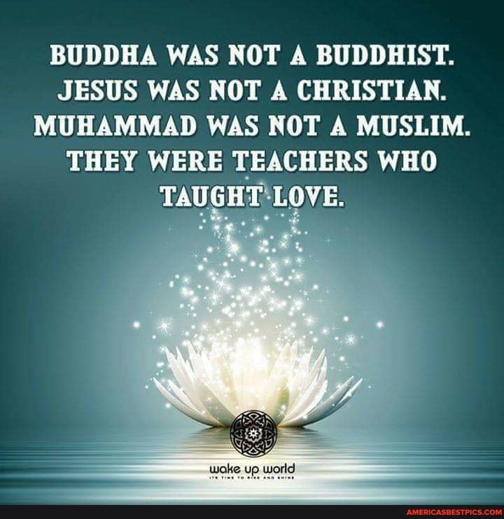 BUDDHA WAS NOT A BUDDHIST.
JESUS WAS NOT A CHRISTIAN.
MUHAMMAD WAS NOT A MUSLIM.
THEY WERE TEACHERS WHO TAUGHT LOVE.