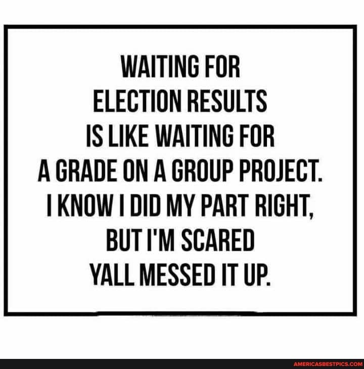 WAITING FOR ELECTION RESULTS IS LIKE WAITING FOR A GRADE ON A GROUP PROJECT.
KNOW DID MY PART RIGHT,
BUT I'M SCARED YALL MESSED IT UP.