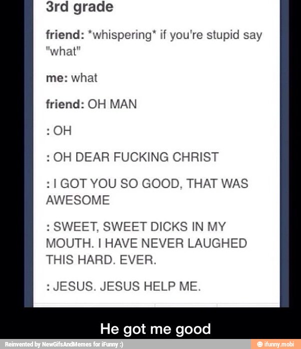 friend: "whispering" if you're stupid say
"what"
me: what
friend: OH MAN
OH DEAR FUCKING CHRIST
I GOT YOU SO GOOD, THAT WAS
AWESOME
SWEET, SWEET DICKS IN MY
MOUTH. I HAVE NEVER LAUGHED
THIS HARD. EVER.
JESUS. JESUS HELP ME.
He got me good
