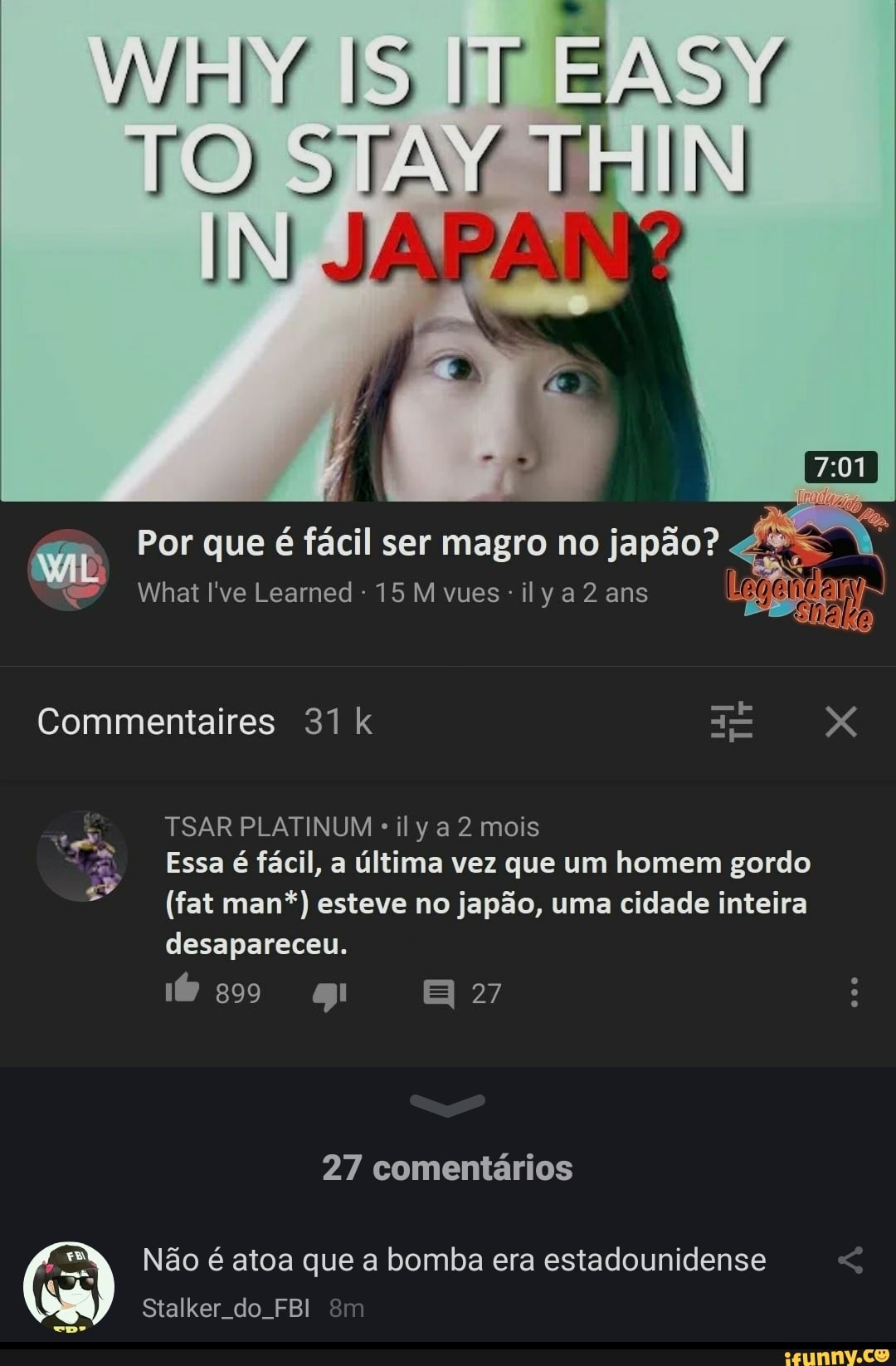 WMrb/ IS IT EASY TO SJAY
Por que é fácil ser magro no japão?
Whatl've Learned 15 Mvues-ilya2 ans
Commentaires 31 k X
TSAR PLATINUM ily a 2 mois
Essa é fácil, a última vez que um homem gordo
(fat man*) esteve no japão, uma cidade inteira desapareceu.
27
so gg
27 comentários
Não é atoa que a bomba era estadounidense
Stalker do. FBI êm