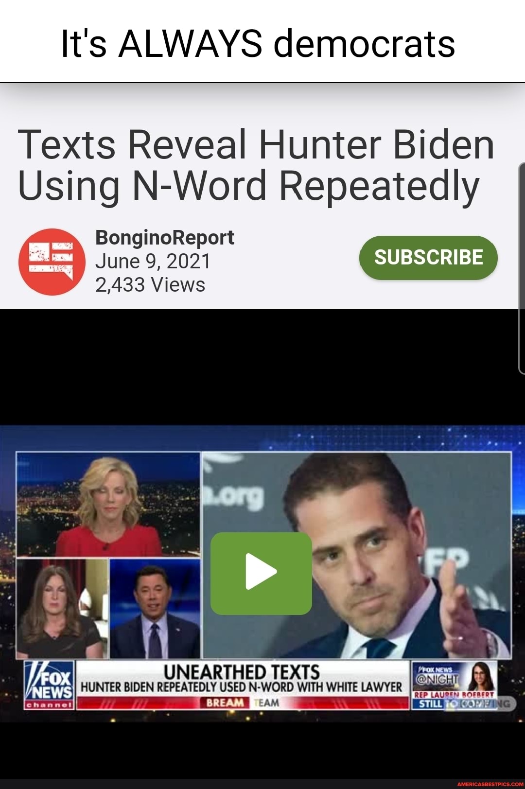 It's ALWAYS democrats
Texts Reveal Hunter Biden
Using N-Word Repeatedly
BonginoReport
June 9, 2021 SUBSCRIBE
2,433 Views
UNEARTHED TEXTS HUNTER BIDEN REPEATEDLY USED N-WORD WITH WHITE LAWYER
NEWS
BREAM