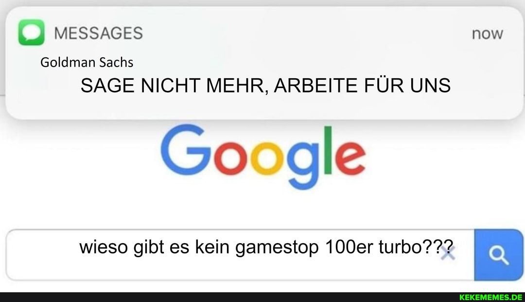 Goldman Sachs
MESSAGES now
I SAGE NICHT MEHR, ARBEITE FÜR UNS
Google
wieso gibt es kein gamestop 100er turbo???