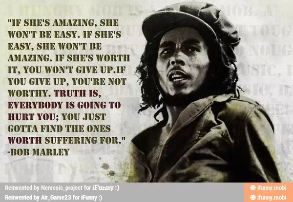 "IF SHE'S AMAZING, SHE
WON'T BE EASY. IF SHE'S
EASY, SHE WON'T BE
AMAZING. IF SHE'S WORTH
IT, YOU WON'T GIVE UP.
YOU GIVE UP, YOU'R
WORTHY, TRUTH Is,
EVERYBODY IS GOING TO
HURT YOU; YOU JUST
GOTTA FIND THE ON
WORTH
-BOB MARLEY