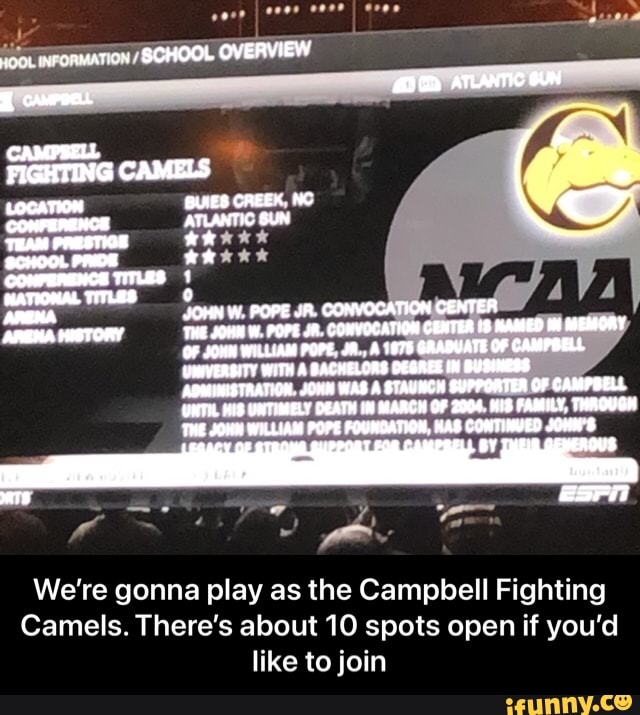 SCHOOL OVERVIEW
ATTIC BUN CAMPRELL FIGHTING CAMELS LOCATION BUNES CREEK, NC CONFERENCE ATUANTIC THAM PRESTIOE SCHOOL PRIDE xs
COMPERENCE TITLES
JOHN W. POPE JR. CONVOCATION CENTER ARENA HISTORY THE JOHN POPE JA. CONVOCATION CENTER BAMMED MEMOAY OF WILLIAM POPE A GAADUATE OF CAMPOELL UMEVERBITY WITH A BACHELORS OEGAZE BUDIMERS ADMINISTRATION JOMW WAS A BTAUNCH SUPPORTEA OF CAMPBELL UNTHL KIS UNTIMELY DEATH BAACH OF Z004. HIS FAMILY, THROUGH THE JOH WILLIAM POPE FOURDATION, KAS CONTINVED JOMM'S
We're gonna play as the Campbell Fighting
Camels. There's about 10 spots open if you'd like to join - We’re gonna play as the Campbell Fighting Camels. There’s about 10 spots open if you’d like to join