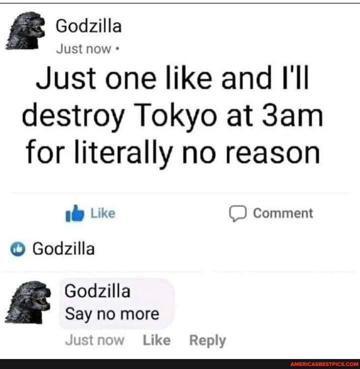 Godzilla
Just now
Just one like and I'll
destroy Tokyo at for literally no reason
Like Comment
Godzilla
Godzilla
Say no more
Justnow Like Reply